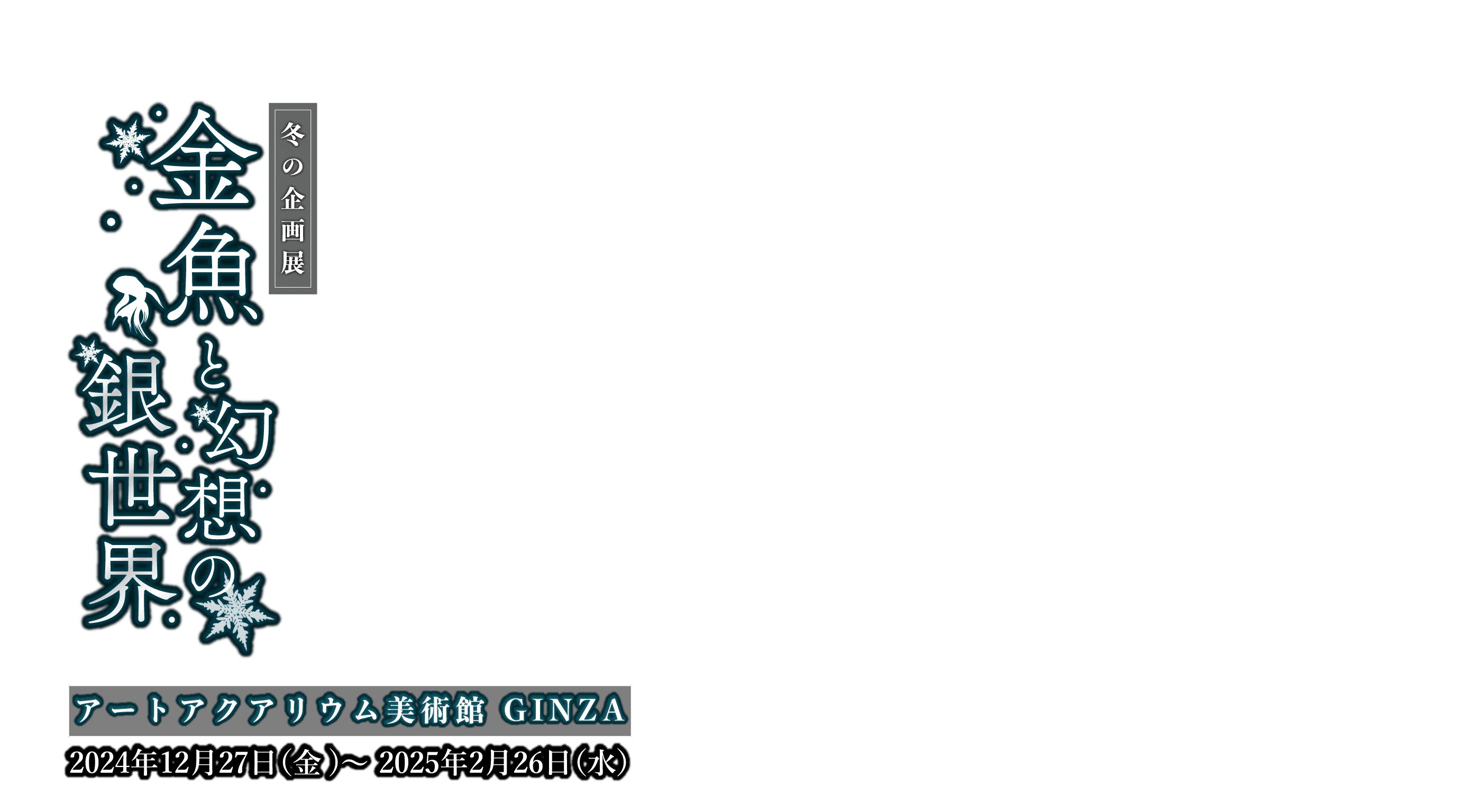 金魚と幻想の銀世界 開催期間：2024年12月27日（金）～2025年2月26日（水）